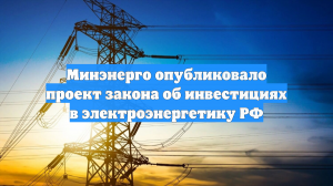 Минэнерго опубликовало проект закона об инвестициях в электроэнергетику РФ