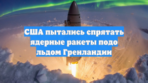 США пытались спрятать ядерные ракеты подо льдом Гренландии