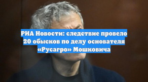 РИА Новости: следствие провело 20 обысков по делу основателя «Русагро» Мошковича