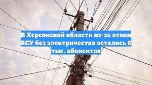 В Каховском округе после атаки дронов 6000 человек остались без света
