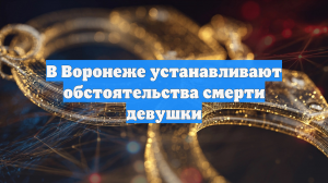 В Воронеже устанавливают обстоятельства смерти девушки