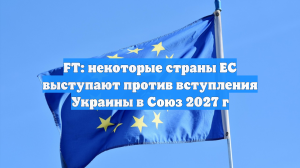 FT: несколько стран Евросоюза выступили против присоединения Украины к ЕС