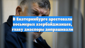 В Екатеринбурге арестовали восьмерых азербайджанцев, главу диаспоры допрашивали
