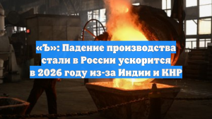 «Ъ»: Падение производства стали в России ускорится в 2026 году из-за Индии и КНР