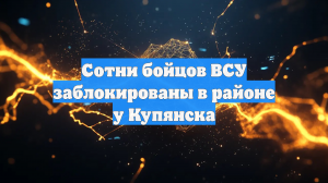 Сотни бойцов ВСУ заблокированы в районе у Купянска
