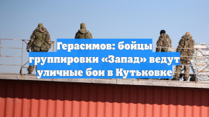Герасимов: бойцы группировки «Запад» ведут уличные бои в Кутьковке