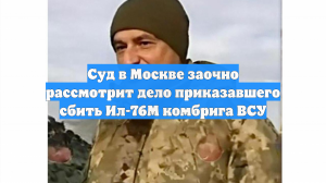Суд в Москве заочно рассмотрит дело приказавшего сбить Ил-76М комбрига ВСУ