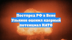 Постпред РФ в Вене Ульянов оценил ядерный потенциал НАТО