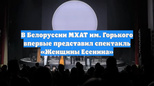 В Белоруссии МХАТ им. Горького впервые представил спектакль «Женщины Есенина»