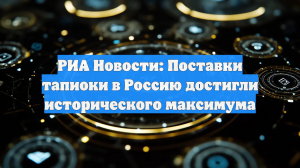 РИА Новости: Поставки тапиоки в Россию достигли исторического максимума