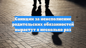 Санкции за неисполнение родительских обязанностей вырастут в несколько раз