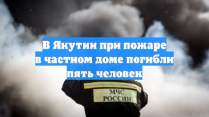 В частном доме в Якутии при пожаре погибли пять и пострадали двое человек