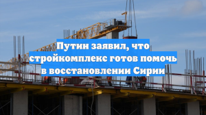 Путин заявил, что стройкомплекс готов помочь в восстановлении Сирии