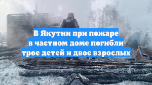 В Якутии при пожаре в частном доме погибли трое детей и двое взрослых