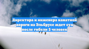 Руководство канатной дороги на Эльбрусе отдали под суд после гибели трех человек