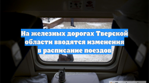 На железных дорогах Тверской области вводятся изменения в расписание поездов