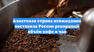 Азиатская страна неожиданно поставила России рекордный объём кофе и чая