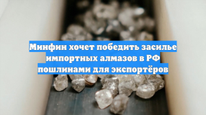 Минфин хочет победить засилье импортных алмазов в РФ пошлинами для экспортёров
