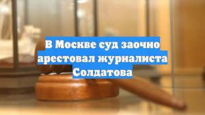 В Москве суд заочно арестовал журналиста Солдатова
