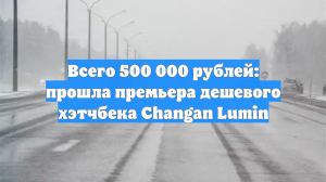 От 500 тысяч рублей: прошла премьера автомобилей Changan Lumin