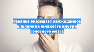Зевание оказывает неожиданное влияние на жидкость внутри головного мозга