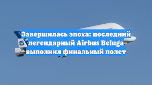 Завершилась эпоха: последний легендарный Airbus Beluga выполнил финальный полет