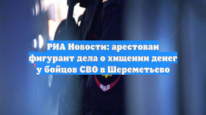 РИА Новости: арестован фигурант дела о хищении денег у бойцов СВО в Шереметьево
