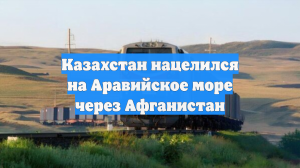 Казахстан нацелился на Аравийское море через Афганистан