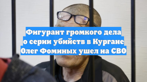 Фигурант громкого дела о серии убийств в Кургане Олег Фоминых ушел на СВО
