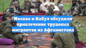 Москва и Кабул обсудили привлечение трудовых мигрантов из Афганистана