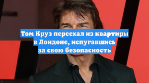 Том Круз переехал из квартиры в Лондоне, испугавшись за свою безопасность