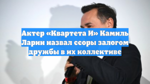 Актер «Квартета И» Камиль Ларин назвал ссоры залогом дружбы в их коллективе