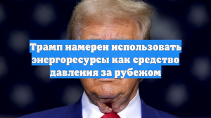 Трамп намерен использовать энергоресурсы как средство давления за рубежом