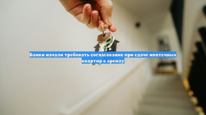 Банки начали требовать согласование при сдаче ипотечных квартир в аренду