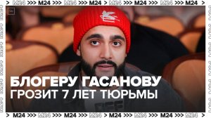 Блогеру Гасанову грозит до 7 лет лишения свободы за отмывание денег - Москва 24