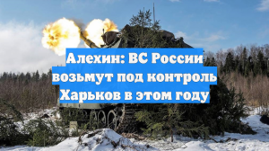 Алехин: ВС России возьмут под контроль Харьков в этом году