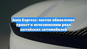 Auto Express: частое обновление привет к исчезновению ряда китайских автомобилей