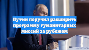 Путин поручил расширить программу гуманитарных миссий за рубежом