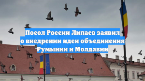 Посол России Липаев заявил о внедрении идеи объединения Румынии и Молдавии