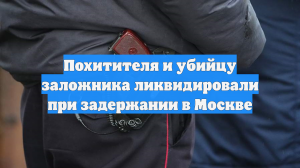 Похитителя и убийцу заложника ликвидировали при задержании в Москве