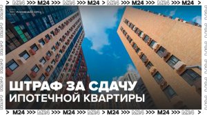 "Деньги 24": в СМИ начали обсуждать возможные штрафы за сдачу ипотечных квартир - Москва 24