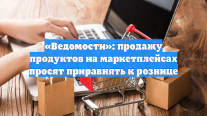 «Ведомости»: продажу продуктов на маркетплейсах просят приравнять к рознице