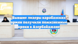 Бывшие лидеры карабахских армян получили пожизненные сроки в Азербайджане