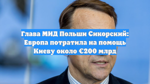Глава МИД Польши Сикорский: Европа потратила на помощь Киеву около €200 млрд