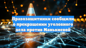 Правозащитники сообщили о прекращении уголовного дела против Манькиевой