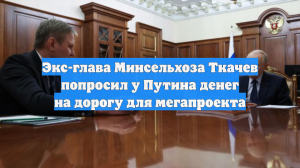 Экс-глава Минсельхоза Ткачев попросил у Путина денег на дорогу для мегапроекта