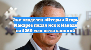 Экс-владелец «Итеры» Игорь Макаров подал иск к Канаде на $250 млн из-за санкций