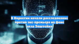 В Норвегии начали расследование против экс-премьера на фоне дела Эпштейна