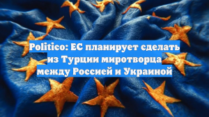 Politico: ЕС планирует сделать из Турции миротворца между Россией и Украиной