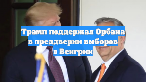 Трамп поддержал Орбана в преддверии выборов в Венгрии